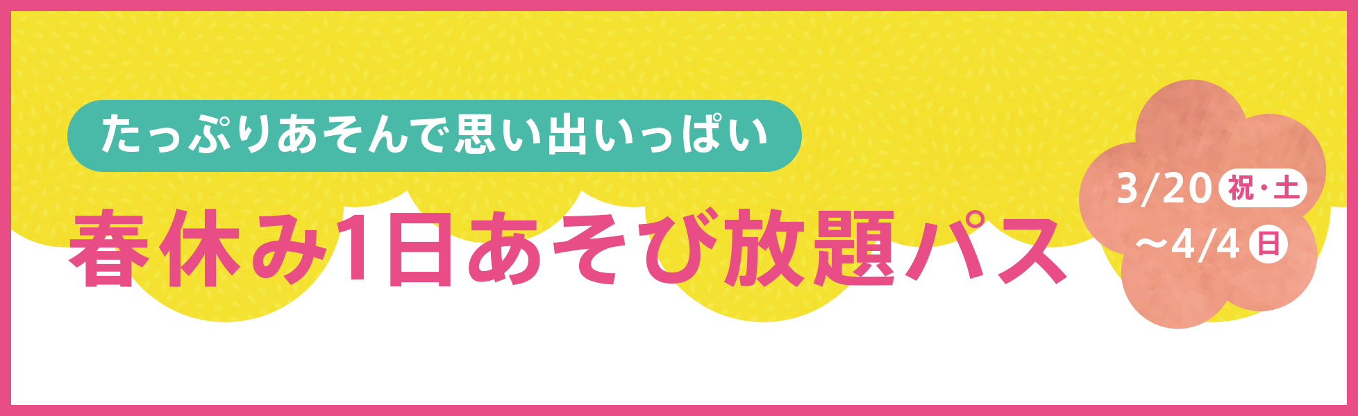 たっぷり遊んで思い出いっぱい！春休み1日あそび放題パス3/20祝・土～4/4日